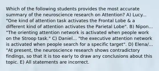 Which of the following students provides the most accurate summary of the neuroscience research on Attention? A) Lucy... "One kind of attention task activates the Frontal Lobe & a different kind of attention activates the Parietal Lobe". B) Nipon... "The orienting attention network is activated when people work on the Stroop task." C) Daniel... "the executive attention network is activated when people search for a specific target". D) Elena/... "At present, the neuroscience research shows contradictory findings, so that it is too early to draw any conclusions about this topic. E) All statements are incorrect.