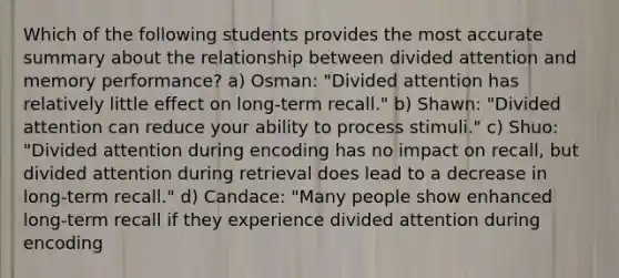 Which of the following students provides the most accurate summary about the relationship between divided attention and memory performance? a) Osman: "Divided attention has relatively little effect on long-term recall." b) Shawn: "Divided attention can reduce your ability to process stimuli." c) Shuo: "Divided attention during encoding has no impact on recall, but divided attention during retrieval does lead to a decrease in long-term recall." d) Candace: "Many people show enhanced long-term recall if they experience divided attention during encoding