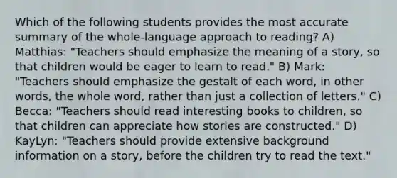 Which of the following students provides the most accurate summary of the whole-language approach to reading? A) Matthias: "Teachers should emphasize the meaning of a story, so that children would be eager to learn to read." B) Mark: "Teachers should emphasize the gestalt of each word, in other words, the whole word, rather than just a collection of letters." C) Becca: "Teachers should read interesting books to children, so that children can appreciate how stories are constructed." D) KayLyn: "Teachers should provide extensive background information on a story, before the children try to read the text."