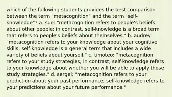 which of the following students provides the best comparison between the term "metacognition" and the term "self-knowledge"? a. sue: "metacognition refers to people's beliefs about other people; in contrast, self-knowledge is a broad term that refers to people's beliefs about themselves." b. audrey: "metacognition refers to your knowledge about your cognitive skills; self-knowledge is a general term that includes a wide variety of beliefs about yourself." c. timoteo: "metacognition refers to your study strategies; in contrast, self-knowledge refers to your knowledge about whether you will be able to apply those study strategies." d. sergei: "metacognition refers to your prediction about your past performance; self-knowledge refers to your predictions about your future performance."