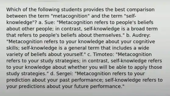 Which of the following students provides the best comparison between the term "metacognition" and the term "self-knowledge"? a. Sue: "Metacognition refers to people's beliefs about other people; in contrast, self-knowledge is a broad term that refers to people's beliefs about themselves." b. Audrey: "Metacognition refers to your knowledge about your cognitive skills; self-knowledge is a general term that includes a wide variety of beliefs about yourself." c. Timoteo: "Metacognition refers to your study strategies; in contrast, self-knowledge refers to your knowledge about whether you will be able to apply those study strategies." d. Sergei: "Metacognition refers to your prediction about your past performance; self-knowledge refers to your predictions about your future performance."