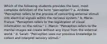 Which of the following students provides the best, most complete definition of the term "perception"? a. Andrew: "Perception refers to the process of converting external stimuli into electrical signals within the nervous system." b. Marie-France: "Perception refers to the registration of visual information on the retina." c. Marco: "Perception refers to the mental images we create without any input from the external world." d. Sarah: "Perception uses our previous knowledge to collect and interpret sensory stimuli."