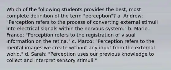 Which of the following students provides the best, most complete definition of the term "perception"? a. Andrew: "Perception refers to the process of converting external stimuli into electrical signals within the nervous system." b. Marie-France: "Perception refers to the registration of visual information on the retina." c. Marco: "Perception refers to the mental images we create without any input from the external world." d. Sarah: "Perception uses our previous knowledge to collect and interpret sensory stimuli."