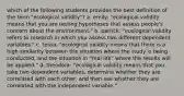 which of the following students provides the best definition of the term "ecological validity"? a. emily: "ecological validity means that you are testing hypotheses that assess people's concern about the environment." b. patrick: "ecological validity refers to research in which you assess two different dependent variables." c. tessa: "ecological validity means that there is a high similarity between the situation where the study is being conducted, and the situation in "real life" where the results will be applied." d. theodora: "ecological validity means that you take two dependent variables, determine whether they are correlated with each other, and then see whether they are correlated with the independent variable."