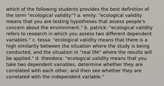 which of the following students provides the best definition of the term "ecological validity"? a. emily: "ecological validity means that you are testing hypotheses that assess people's concern about the environment." b. patrick: "ecological validity refers to research in which you assess two different dependent variables." c. tessa: "ecological validity means that there is a high similarity between the situation where the study is being conducted, and the situation in "real life" where the results will be applied." d. theodora: "ecological validity means that you take two dependent variables, determine whether they are correlated with each other, and then see whether they are correlated with the independent variable."