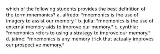 which of the following students provides the best definition of the term mnemonics? a. alfredo: "mnemonics is the use of imagery to assist our memory." b. julia: "mnemonics is the use of external memory aids to improve our memory." c. cynthia: "mnemonics refers to using a strategy to improve our memory." d. jaime: "mnemonics is any memory trick that actually improves our prospective memory."