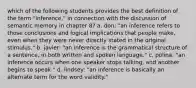 which of the following students provides the best definition of the term "inference," in connection with the discussion of semantic memory in chapter 8? a. don: "an inference refers to those conclusions and logical implications that people make, even when they were never directly stated in the original stimulus." b. javier: "an inference is the grammatical structure of a sentence, in both written and spoken language." c. polina: "an inference occurs when one speaker stops talking, and another begins to speak." d. lindsey: "an inference is basically an alternate term for the word validity."