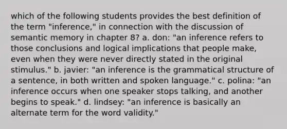 which of the following students provides the best definition of the term "inference," in connection with the discussion of semantic memory in chapter 8? a. don: "an inference refers to those conclusions and logical implications that people make, even when they were never directly stated in the original stimulus." b. javier: "an inference is the grammatical structure of a sentence, in both written and spoken language." c. polina: "an inference occurs when one speaker stops talking, and another begins to speak." d. lindsey: "an inference is basically an alternate term for the word validity."