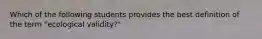 Which of the following students provides the best definition of the term "ecological validity?"