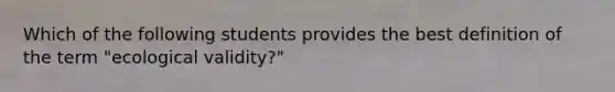 Which of the following students provides the best definition of the term "ecological validity?"