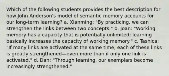 Which of the following students provides the best description for how John Anderson's model of semantic memory accounts for our long-term learning? a. Xianming: "By practicing, we can strengthen the links between two concepts." b. Joan: "Working memory has a capacity that is potentially unlimited; learning basically increases the capacity of working memory." c. Tashica: "If many links are activated at the same time, each of these links is greatly strengthened—even more than if only one link is activated." d. Dan: "Through learning, our exemplars become increasingly strengthened."