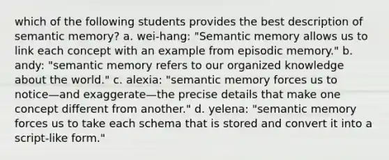 which of the following students provides the best description of semantic memory? a. wei-hang: "Semantic memory allows us to link each concept with an example from episodic memory." b. andy: "semantic memory refers to our organized knowledge about the world." c. alexia: "semantic memory forces us to notice—and exaggerate—the precise details that make one concept different from another." d. yelena: "semantic memory forces us to take each schema that is stored and convert it into a script-like form."