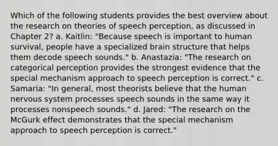 Which of the following students provides the best overview about the research on theories of speech perception, as discussed in Chapter 2? a. Kaitlin: "Because speech is important to human survival, people have a specialized brain structure that helps them decode speech sounds." b. Anastazia: "The research on categorical perception provides the strongest evidence that the special mechanism approach to speech perception is correct." c. Samaria: "In general, most theorists believe that the human nervous system processes speech sounds in the same way it processes nonspeech sounds." d. Jared: "The research on the McGurk effect demonstrates that the special mechanism approach to speech perception is correct."