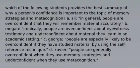 which of the following students provides the best summary of why a person's confidence is important to the topic of memory strategies and metacognition? a. sli: "in general, people are overconfident that they will remember material accurately." b. megan: "ironically, people are overconfident about eyewitness testimony and underconfident about material they learn in an academic setting." c. george: "people are especially likely to be overconfident if they have studied material by using the self-reference technique." d. xavier: "people are generally overconfident when they use memory strategies and underconfident when they use metacognition."