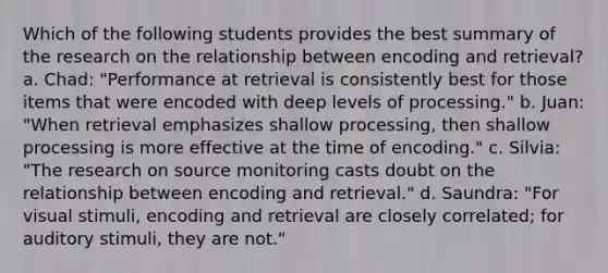 Which of the following students provides the best summary of the research on the relationship between encoding and retrieval? a. Chad: "Performance at retrieval is consistently best for those items that were encoded with deep levels of processing." b. Juan: "When retrieval emphasizes shallow processing, then shallow processing is more effective at the time of encoding." c. Silvia: "The research on source monitoring casts doubt on the relationship between encoding and retrieval." d. Saundra: "For visual stimuli, encoding and retrieval are closely correlated; for auditory stimuli, they are not."