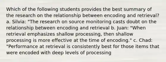 Which of the following students provides the best summary of the research on the relationship between encoding and retrieval? a. Silvia: "The research on source monitoring casts doubt on the relationship between encoding and retrieval b. Juan: "When retrieval emphasizes shallow processing, then shallow processing is more effective at the time of encoding." c. Chad: "Performance at retrieval is consistently best for those items that were encoded with deep levels of processing