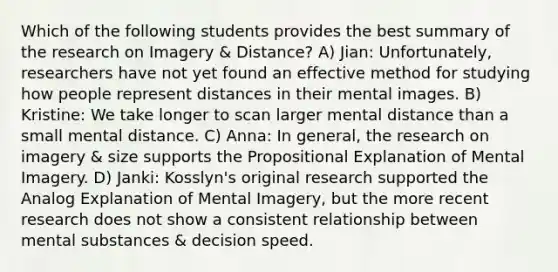 Which of the following students provides the best summary of the research on Imagery & Distance? A) Jian: Unfortunately, researchers have not yet found an effective method for studying how people represent distances in their mental images. B) Kristine: We take longer to scan larger mental distance than a small mental distance. C) Anna: In general, the research on imagery & size supports the Propositional Explanation of Mental Imagery. D) Janki: Kosslyn's original research supported the Analog Explanation of Mental Imagery, but the more recent research does not show a consistent relationship between mental substances & decision speed.