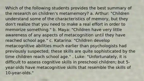 Which of the following students provides the best summary of the research on children's metamemory? a. Arthur: "Children understand some of the characteristics of memory, but they don't realize that you need to make a real effort in order to memorize something." b. Maya: "Children have very little awareness of any aspects of metacognition until they have reached school age." c. Katarina: "Children develop metacognitive abilities much earlier than psychologists had previously suspected; these skills are quite sophisticated by the time children reach school age." . Luke: "Unfortunately, it is difficult to assess cognitive skills in preschool children; but 5-year-olds have metacognitive skills that resemble the skills of 10-year-olds."