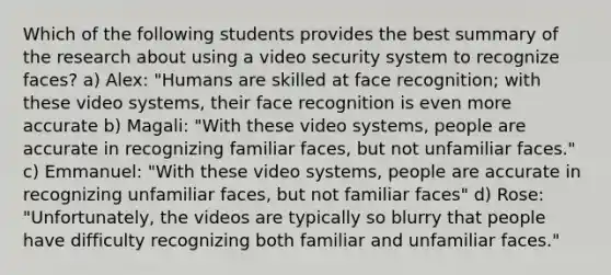 Which of the following students provides the best summary of the research about using a video security system to recognize faces? a) Alex: "Humans are skilled at face recognition; with these video systems, their face recognition is even more accurate b) Magali: "With these video systems, people are accurate in recognizing familiar faces, but not unfamiliar faces." c) Emmanuel: "With these video systems, people are accurate in recognizing unfamiliar faces, but not familiar faces" d) Rose: "Unfortunately, the videos are typically so blurry that people have difficulty recognizing both familiar and unfamiliar faces."