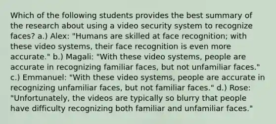 Which of the following students provides the best summary of the research about using a video security system to recognize faces? a.) Alex: "Humans are skilled at face recognition; with these video systems, their face recognition is even more accurate." b.) Magali: "With these video systems, people are accurate in recognizing familiar faces, but not unfamiliar faces." c.) Emmanuel: "With these video systems, people are accurate in recognizing unfamiliar faces, but not familiar faces." d.) Rose: "Unfortunately, the videos are typically so blurry that people have difficulty recognizing both familiar and unfamiliar faces."