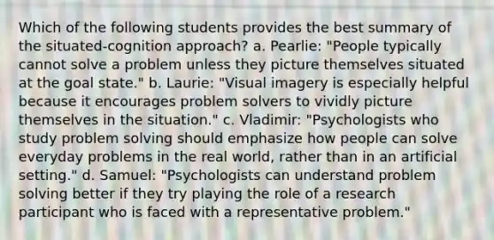 Which of the following students provides the best summary of the situated-cognition approach? a. Pearlie: "People typically cannot solve a problem unless they picture themselves situated at the goal state." b. Laurie: "Visual imagery is especially helpful because it encourages problem solvers to vividly picture themselves in the situation." c. Vladimir: "Psychologists who study problem solving should emphasize how people can solve everyday problems in the real world, rather than in an artificial setting." d. Samuel: "Psychologists can understand problem solving better if they try playing the role of a research participant who is faced with a representative problem."