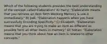 Which of the following students provides the best understanding of the concept called Elaboration? A) Harry: "Elaboration means that you retrieve an item form Working Memory & use it immediately." B) Jodi: "Elaboration happens when you have successfully Encoding Specificity." C) Elizabeth: "Elaboration means that you are trying to make an item as different as possible form all other items in memory." D) Soltan: "Elaboration means that you think about how an item is related to other concepts."