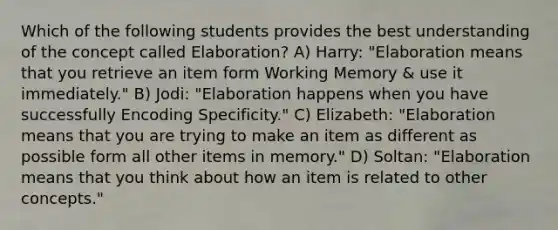 Which of the following students provides the best understanding of the concept called Elaboration? A) Harry: "Elaboration means that you retrieve an item form Working Memory & use it immediately." B) Jodi: "Elaboration happens when you have successfully Encoding Specificity." C) Elizabeth: "Elaboration means that you are trying to make an item as different as possible form all other items in memory." D) Soltan: "Elaboration means that you think about how an item is related to other concepts."