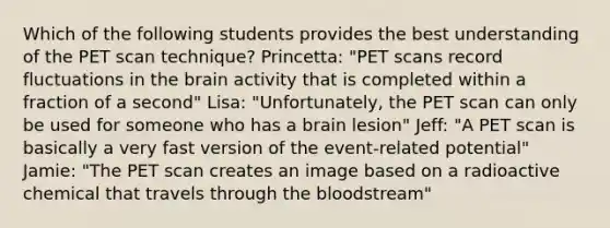 Which of the following students provides the best understanding of the PET scan technique? Princetta: "PET scans record fluctuations in the brain activity that is completed within a fraction of a second" Lisa: "Unfortunately, the PET scan can only be used for someone who has a brain lesion" Jeff: "A PET scan is basically a very fast version of the event-related potential" Jamie: "The PET scan creates an image based on a radioactive chemical that travels through the bloodstream"