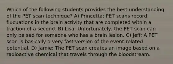 Which of the following students provides the best understanding of the PET scan technique? A) Princetta: PET scans record flucuations in the brain activity that are completed within a fraction of a second. B) Lisa: Unfortunately, the PET scan can only be sed for someone who has a brain lesion. C) Jeff: A PET scan is basically a very fast version of the event-related potential. D) Jamie: The PET scan creates an image based on a radioactive chemical that travels through the bloodstream.