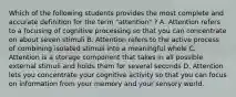 Which of the following students provides the most complete and accurate definition for the term "attention" ? A. Attention refers to a focusing of cognitive processing so that you can concentrate on about seven stimuli B. Attention refers to the active process of combining isolated stimuli into a meaningful whole C. Attention is a storage component that takes in all possible external stimuli and holds them for several seconds D. Attention lets you concentrate your cognitive activity so that you can focus on information from your memory and your sensory world.