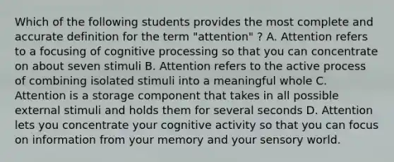 Which of the following students provides the most complete and accurate definition for the term "attention" ? A. Attention refers to a focusing of cognitive processing so that you can concentrate on about seven stimuli B. Attention refers to the active process of combining isolated stimuli into a meaningful whole C. Attention is a storage component that takes in all possible external stimuli and holds them for several seconds D. Attention lets you concentrate your cognitive activity so that you can focus on information from your memory and your sensory world.