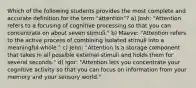 Which of the following students provides the most complete and accurate definition for the term "attention"? a) Josh: "Attention refers to a focusing of cognitive processing so that you can concentrate on about seven stimuli." b) Maeve: "Attention refers to the active process of combining isolated stimuli into a meaningful whole." c) Jenn: "Attention is a storage component that takes in all possible external stimuli and holds them for several seconds." d) Igor: "Attention lets you concentrate your cognitive activity so that you can focus on information from your memory and your sensory world."