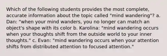 Which of the following students provides the most complete, accurate information about the topic called "mind wandering"? a. Dan: "when your mind wanders, you no longer can match an object's shape with its color b. Karolina: "mind wandering occurs when your thoughts shift from the outside world to your inner thoughts." c. Evan: "mind wandering occurs when your attention shifts from distributed attention to focused attention."