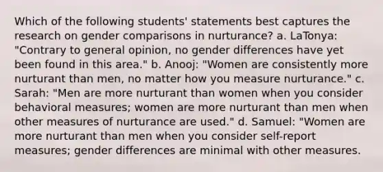 Which of the following students' statements best captures the research on gender comparisons in nurturance? a. LaTonya: "Contrary to general opinion, no gender differences have yet been found in this area." b. Anooj: "Women are consistently more nurturant than men, no matter how you measure nurturance." c. Sarah: "Men are more nurturant than women when you consider behavioral measures; women are more nurturant than men when other measures of nurturance are used." d. Samuel: "Women are more nurturant than men when you consider self-report measures; gender differences are minimal with other measures.