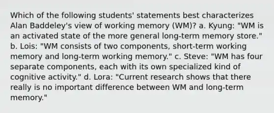 Which of the following students' statements best characterizes Alan Baddeley's view of working memory (WM)? a. Kyung: "WM is an activated state of the more general long-term memory store." b. Lois: "WM consists of two components, short-term working memory and long-term working memory." c. Steve: "WM has four separate components, each with its own specialized kind of cognitive activity." d. Lora: "Current research shows that there really is no important difference between WM and long-term memory."