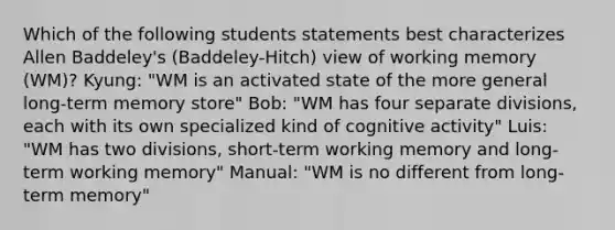 Which of the following students statements best characterizes Allen Baddeley's (Baddeley-Hitch) view of working memory (WM)? Kyung: "WM is an activated state of the more general long-term memory store" Bob: "WM has four separate divisions, each with its own specialized kind of cognitive activity" Luis: "WM has two divisions, short-term working memory and long-term working memory" Manual: "WM is no different from long-term memory"