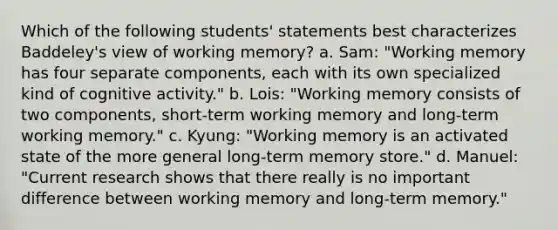 Which of the following students' statements best characterizes Baddeley's view of working memory? a. Sam: "Working memory has four separate components, each with its own specialized kind of cognitive activity." b. Lois: "Working memory consists of two components, short-term working memory and long-term working memory." c. Kyung: "Working memory is an activated state of the more general long-term memory store." d. Manuel: "Current research shows that there really is no important difference between working memory and long-term memory."