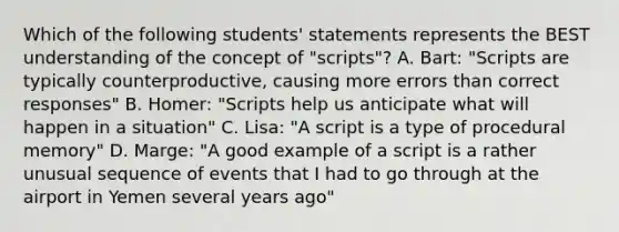 Which of the following students' statements represents the BEST understanding of the concept of "scripts"? A. Bart: "Scripts are typically counterproductive, causing more errors than correct responses" B. Homer: "Scripts help us anticipate what will happen in a situation" C. Lisa: "A script is a type of procedural memory" D. Marge: "A good example of a script is a rather unusual sequence of events that I had to go through at the airport in Yemen several years ago"