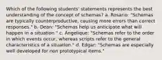 Which of the following students' statements represents the best understanding of the concept of schemas? a. Rosario: "Schemas are typically counterproductive, causing more errors than correct responses." b. Dean: "Schemas help us anticipate what will happen in a situation." c. Angelique: "Schemas refer to the order in which events occur, whereas scripts refer to the general characteristics of a situation." d. Edgar: "Schemas are especially well developed for non prototypical items."