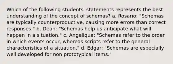 Which of the following students' statements represents the best understanding of the concept of schemas? a. Rosario: "Schemas are typically counterproductive, causing more errors than correct responses." b. Dean: "Schemas help us anticipate what will happen in a situation." c. Angelique: "Schemas refer to the order in which events occur, whereas scripts refer to the general characteristics of a situation." d. Edgar: "Schemas are especially well developed for non prototypical items."