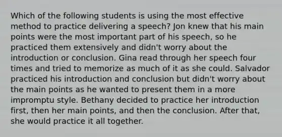 Which of the following students is using the most effective method to practice delivering a speech? Jon knew that his main points were the most important part of his speech, so he practiced them extensively and didn't worry about the introduction or conclusion. Gina read through her speech four times and tried to memorize as much of it as she could. Salvador practiced his introduction and conclusion but didn't worry about the main points as he wanted to present them in a more impromptu style. Bethany decided to practice her introduction first, then her main points, and then the conclusion. After that, she would practice it all together.