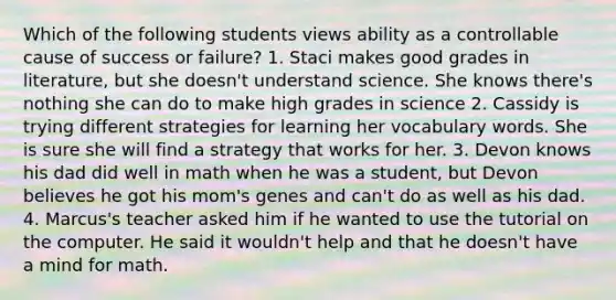 Which of the following students views ability as a controllable cause of success or failure? 1. Staci makes good grades in literature, but she doesn't understand science. She knows there's nothing she can do to make high grades in science 2. Cassidy is trying different strategies for learning her vocabulary words. She is sure she will find a strategy that works for her. 3. Devon knows his dad did well in math when he was a student, but Devon believes he got his mom's genes and can't do as well as his dad. 4. Marcus's teacher asked him if he wanted to use the tutorial on the computer. He said it wouldn't help and that he doesn't have a mind for math.