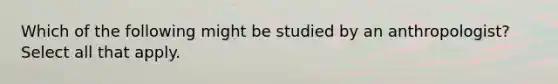 Which of the following might be studied by an anthropologist? Select all that apply.