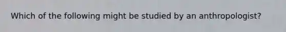 Which of the following might be studied by an anthropologist?