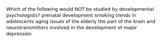 Which of the following would NOT be studied by developmental psychologists? prenatal development smoking trends in adolescents aging issues of the elderly the part of the brain and neurotransmitters involved in the development of major depression