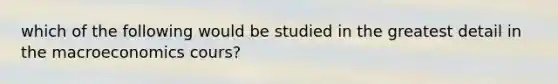 which of the following would be studied in the greatest detail in the macroeconomics cours?