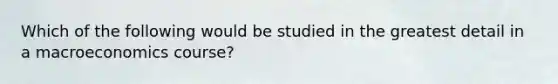 Which of the following would be studied in the greatest detail in a macroeconomics course?