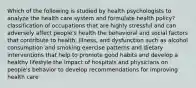 Which of the following is studied by health psychologists to analyze the health care system and formulate health policy? classification of occupations that are highly stressful and can adversely affect people's health the behavioral and social factors that contribute to health, illness, and dysfunction such as alcohol consumption and smoking exercise patterns and dietary interventions that help to promote good habits and develop a healthy lifestyle the impact of hospitals and physicians on people's behavior to develop recommendations for improving health care