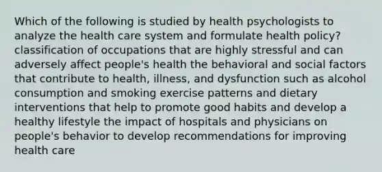 Which of the following is studied by health psychologists to analyze the health care system and formulate health policy? classification of occupations that are highly stressful and can adversely affect people's health the behavioral and social factors that contribute to health, illness, and dysfunction such as alcohol consumption and smoking exercise patterns and dietary interventions that help to promote good habits and develop a healthy lifestyle the impact of hospitals and physicians on people's behavior to develop recommendations for improving health care