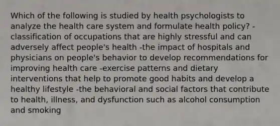 Which of the following is studied by health psychologists to analyze the health care system and formulate health policy? -classification of occupations that are highly stressful and can adversely affect people's health -the impact of hospitals and physicians on people's behavior to develop recommendations for improving health care -exercise patterns and dietary interventions that help to promote good habits and develop a healthy lifestyle -the behavioral and social factors that contribute to health, illness, and dysfunction such as alcohol consumption and smoking